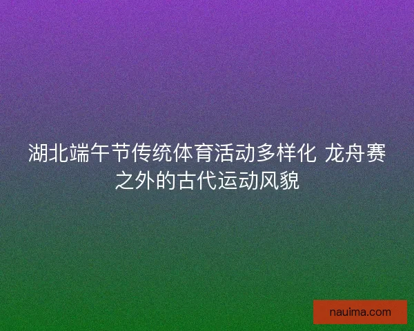 湖北端午节传统体育活动多样化 龙舟赛之外的古代运动风貌