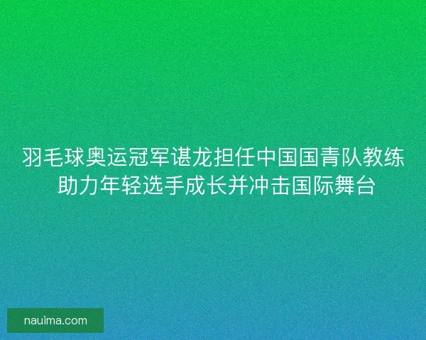 羽毛球奥运冠军谌龙担任中国国青队教练 助力年轻选手成长并冲击国际舞台